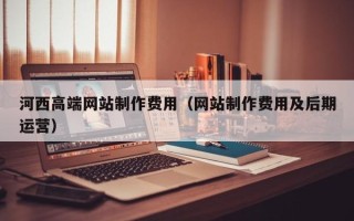 百色河西高端网站制作费用（网站制作费用及后期运营）