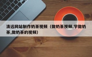 百色清远网站制作奶茶视频（做奶茶视频,学做奶茶,做奶茶的视频）